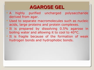 AGAROSE GELAGAROSE GEL
 A highly purified uncharged polysaccharide
derived from agar.
 Used to separate macromolecules such as nucleic
acids, large proteins and protein complexes.
 It is prepared by dissolving 0.5% agarose in
boiling water and allowing it to cool to 40°C.
 It is fragile because of the formation of weak
hydrogen bonds and hydrophobic bonds.
 