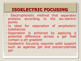 ISOELECTRIC FOCUSINGISOELECTRIC FOCUSING
 Electrophoretic method that separates
proteins according to the iso-electric
points
Is ideal for seperation of amphoteric
substances
Seperation is achieved by applying a
potential difference across a gel that
contain a pH gradient
Isoelectric focusing requires solid support
such as agarose gel and polyacrylamide
gel
 