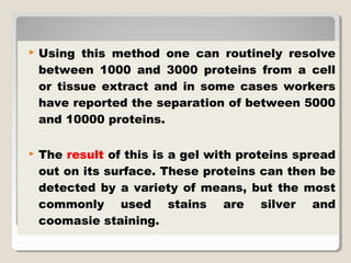  Using this method one can routinely resolve
between 1000 and 3000 proteins from a cell
or tissue extract and in some cases workers
have reported the separation of between 5000
and 10000 proteins.
 The result of this is a gel with proteins spread
out on its surface. These proteins can then be
detected by a variety of means, but the most
commonly used stains are silver and
coomasie staining.
 