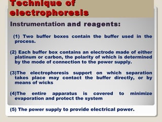 Technique ofTechnique of
electrophoresiselectrophoresis
Instrumentation and reagents:
(1) Two buffer boxes contain the buffer used in the
process.
(2) Each buffer box contains an electrode made of either
platinum or carbon, the polarity of which is determined
by the mode of connection to the power supply.
(3)The electrophoresis support on which separation
takes place may contact the buffer directly, or by
means of wicks
(4)The entire apparatus is covered to minimize
evaporation and protect the system
(5) The power supply to provide electrical power.
 