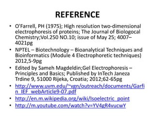 REFERENCE
• O'Farrell, PH (1975); High resolution two-dimensional
electrophoresis of proteins; The Journal of Biologocal
Chemistry;Vol.250 NO.10; issue of May 25; 4007–
4021pg
• NPTEL – Biotechnology – Bioanalytical Techniques and
Bioinformatics (Module 4 Electrophoretic techniques)
2012,5-9pg
• Edited by Sameh Magdeldin;Gel Electrophoresis –
Principles and Basics; Published by InTech Janeza
Trdine 9, 51000 Rijeka, Croatia; 2012;62-65pg
• http://www.uvm.edu/~vgn/outreach/documents/Garfi
n_IEF_webArticle9-07.pdf
• http://en.m.wikipedia.org/wiki/Isoelectric_point
• http://m.youtube.com/watch?v=YV4gR4vucwY
 