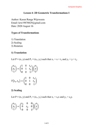 Computer Graphics
1 of 2
Lesson 4: 2D Geometric Transformations I
Author: Kasun Ranga Wijeweera
Email: krw19870829@gmail.com
Date: 2020 August 16
Types of Transformations
1) Translation
2) Scaling
3) Rotation
1) Translation
Let P ≡ (x, y) and P1 ≡ (x1, y1) such that x1 = x + tx and y1 = y + ty.
( ) ( ) ( )
( ) ( )
2) Scaling
Let P ≡ (x, y) and P1 ≡ (x1, y1) such that x1 = sxx and y1 = syy.
( ) ( ) ( )
 