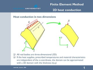 Finite Element Method
2D heat conduction
1
Heat conduction in two dimensions
 All real bodies are three-dimensional (3D)
 If the heat supplies, prescribed temperatures and material characteristics
are independent of the z-coordinate, the domain can be approximated
with a 2D domain with the thickness t(x,y)
 