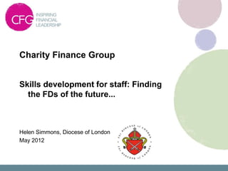 Charity Finance Group


Skills development for staff: Finding
  the FDs of the future...



Helen Simmons, Diocese of London
May 2012
 