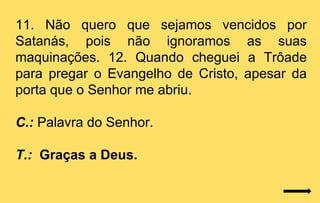 11. Não quero que sejamos vencidos por
Satanás, pois não ignoramos as suas
maquinações. 12. Quando cheguei a Trôade
para pregar o Evangelho de Cristo, apesar da
porta que o Senhor me abriu.

C.: Palavra do Senhor.

T.: Graças a Deus.
 