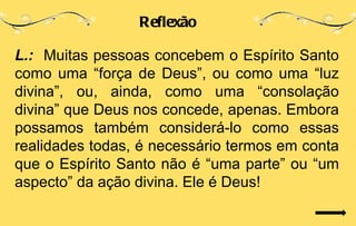 Reflexão

L.: Muitas pessoas concebem o Espírito Santo
como uma “força de Deus”, ou como uma “luz
divina”, ou, ainda, como uma “consolação
divina” que Deus nos concede, apenas. Embora
possamos também considerá-lo como essas
realidades todas, é necessário termos em conta
que o Espírito Santo não é “uma parte” ou “um
aspecto” da ação divina. Ele é Deus!
 