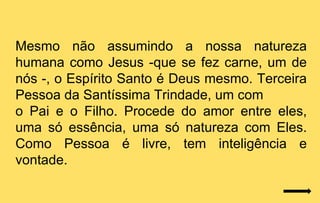 Mesmo não assumindo a nossa natureza
humana como Jesus -que se fez carne, um de
nós -, o Espírito Santo é Deus mesmo. Terceira
Pessoa da Santíssima Trindade, um com
o Pai e o Filho. Procede do amor entre eles,
uma só essência, uma só natureza com Eles.
Como Pessoa é livre, tem inteligência e
vontade.
 