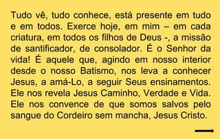 Tudo vê, tudo conhece, está presente em tudo
e em todos. Exerce hoje, em mim – em cada
criatura, em todos os filhos de Deus -, a missão
de santificador, de consolador. É o Senhor da
vida! É aquele que, agindo em nosso interior
desde o nosso Batismo, nos leva a conhecer
Jesus, a amá-Lo, a seguir Seus ensinamentos.
Ele nos revela Jesus Caminho, Verdade e Vida.
Ele nos convence de que somos salvos pelo
sangue do Cordeiro sem mancha, Jesus Cristo.
 