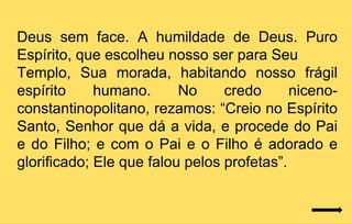 Deus sem face. A humildade de Deus. Puro
Espírito, que escolheu nosso ser para Seu
Templo, Sua morada, habitando nosso frágil
espírito     humano.      No     credo      niceno-
constantinopolitano, rezamos: “Creio no Espírito
Santo, Senhor que dá a vida, e procede do Pai
e do Filho; e com o Pai e o Filho é adorado e
glorificado; Ele que falou pelos profetas”.
 