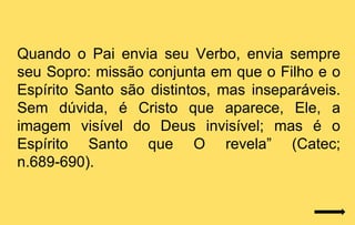 Quando o Pai envia seu Verbo, envia sempre
seu Sopro: missão conjunta em que o Filho e o
Espírito Santo são distintos, mas inseparáveis.
Sem dúvida, é Cristo que aparece, Ele, a
imagem visível do Deus invisível; mas é o
Espírito Santo que O revela” (Catec;
n.689-690).
 