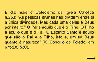 E diz mais o Catecismo da Igreja Católica
n.253: “As pessoas divinas não dividem entre si
a única divindade. Mas cada uma delas é Deus
por inteiro:” O Pai é aquilo que é o Filho, O Filho
á aquilo que é o Pai, O Espírito Santo é aquilo
que são o Pai e o Filho, isto é, um só Deus
quanto à natureza” (XI Concílio de Toledo, em
675:DS 530).
 