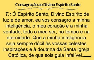 C onsagração ao Divino E spírito Santo

 T.: Ó Espírito Santo, Divino Espírito de
luz e de amor, eu vos consagro a minha
 inteligência, o meu coração e a minha
vontade, todo o meu ser, no tempo e na
  eternidade. Que a minha inteligência
  seja sempre dócil às vossas celestes
inspirações e à doutrina da Santa Igreja
   Católica, de que sois guia infalível.
 