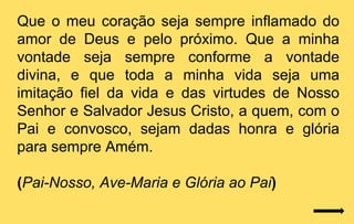 Que o meu coração seja sempre inflamado do
amor de Deus e pelo próximo. Que a minha
vontade seja sempre conforme a vontade
divina, e que toda a minha vida seja uma
imitação fiel da vida e das virtudes de Nosso
Senhor e Salvador Jesus Cristo, a quem, com o
Pai e convosco, sejam dadas honra e glória
para sempre Amém.

(Pai-Nosso, Ave-Maria e Glória ao Pai)
 