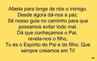 Afasta para longe de nós o inimigo.
     Desde agora dá-nos a paz.
 Sê nosso guia no caminho para que
     possamos evitar todo mal.
     Dá que conheçamos o Pai,
         revela-nos o filho,
Tu és o Espírito do Pai e do filho. Que
       sempre creiamos em Ti!
                                          FIM
 