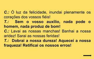 C.: Ó luz da felicidade, inundai plenamente os
corações dos vossos fiéis!
T.:   Sem o vosso auxílio, nada pode o
homem, nada produz de bom!
C.: Lavai as nossas manchas! Banhai a nossa
aridez! Sarai as nossas feridas!
T.: Dobrai a nossa dureza! Aquecei a nossa
fraqueza! Retificai os nossos erros!
 
