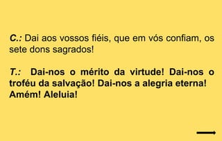 C.: Dai aos vossos fiéis, que em vós confiam, os
sete dons sagrados!

T.: Dai-nos o mérito da virtude! Dai-nos o
troféu da salvação! Dai-nos a alegria eterna!
Amém! Aleluia!
 