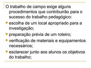 O trabalho de campo exige alguns
procedimentos que contribuirão para o
sucesso do trabalho pedagógico:
 escolha de um local apropriado para a
investigação;
 preparação prévia de um roteiro;
 verificação de materiais e equipamentos
necessários;
 esclarecer junto aos alunos os objetivos
do trabalho;
 