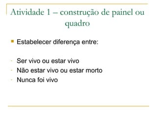Atividade 1 – construção de painel ou
quadro
 Estabelecer diferença entre:
- Ser vivo ou estar vivo
- Não estar vivo ou estar morto
- Nunca foi vivo
 