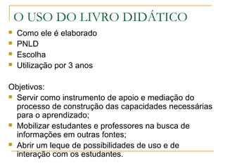 O USO DO LIVRO DIDÁTICO
 Como ele é elaborado
 PNLD
 Escolha
 Utilização por 3 anos
Objetivos:
 Servir como instrumento de apoio e mediação do
processo de construção das capacidades necessárias
para o aprendizado;
 Mobilizar estudantes e professores na busca de
informações em outras fontes;
 Abrir um leque de possibilidades de uso e de
interação com os estudantes.
 
