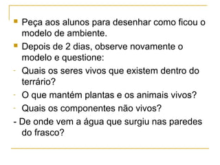  Peça aos alunos para desenhar como ficou o
modelo de ambiente.
 Depois de 2 dias, observe novamente o
modelo e questione:
- Quais os seres vivos que existem dentro do
terrário?
- O que mantém plantas e os animais vivos?
- Quais os componentes não vivos?
- De onde vem a água que surgiu nas paredes
do frasco?
 