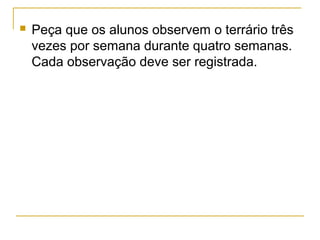  Peça que os alunos observem o terrário três
vezes por semana durante quatro semanas.
Cada observação deve ser registrada.
 