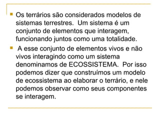  Os terrários são considerados modelos de
sistemas terrestres. Um sistema é um
conjunto de elementos que interagem,
funcionando juntos como uma totalidade.
 A esse conjunto de elementos vivos e não
vivos interagindo como um sistema
denominamos de ECOSSISTEMA. Por isso
podemos dizer que construímos um modelo
de ecossistema ao elaborar o terrário, e nele
podemos observar como seus componentes
se interagem.
 