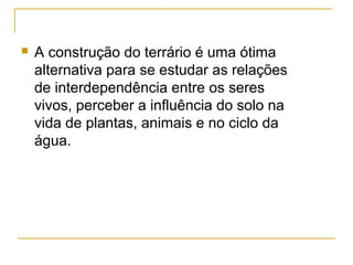  A construção do terrário é uma ótima
alternativa para se estudar as relações
de interdependência entre os seres
vivos, perceber a influência do solo na
vida de plantas, animais e no ciclo da
água.
 