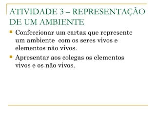ATIVIDADE 3 – REPRESENTAÇÃO
DE UM AMBIENTE
 Confeccionar um cartaz que represente
um ambiente com os seres vivos e
elementos não vivos.
 Apresentar aos colegas os elementos
vivos e os não vivos.
 