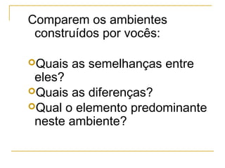 Comparem os ambientes
construídos por vocês:
Quais as semelhanças entre
eles?
Quais as diferenças?
Qual o elemento predominante
neste ambiente?
 