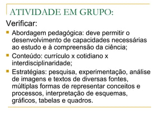 ATIVIDADE EM GRUPO:
Verificar:
 Abordagem pedagógica: deve permitir o
desenvolvimento de capacidades necessárias
ao estudo e à compreensão da ciência;
 Conteúdo: currículo x cotidiano x
interdisciplinaridade;
 Estratégias: pesquisa, experimentação, análise
de imagens e textos de diversas fontes,
múltiplas formas de representar conceitos e
processos, interpretação de esquemas,
gráficos, tabelas e quadros.
 
