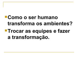 Como o ser humano
transforma os ambientes?
Trocar as equipes e fazer
a transformação.
 