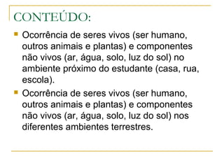 CONTEÚDO:
 Ocorrência de seres vivos (ser humano,
outros animais e plantas) e componentes
não vivos (ar, água, solo, luz do sol) no
ambiente próximo do estudante (casa, rua,
escola).
 Ocorrência de seres vivos (ser humano,
outros animais e plantas) e componentes
não vivos (ar, água, solo, luz do sol) nos
diferentes ambientes terrestres.
 
