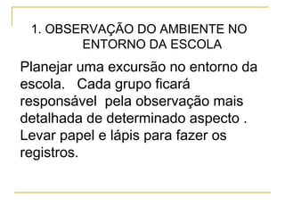 1. OBSERVAÇÃO DO AMBIENTE NO
ENTORNO DA ESCOLA
Planejar uma excursão no entorno da
escola. Cada grupo ficará
responsável pela observação mais
detalhada de determinado aspecto .
Levar papel e lápis para fazer os
registros.
 