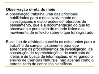 Observação direta do meio
A observação trabalha uma das principais
habilidades para o desenvolvimento de
investigações e elaborações estruturadas de
pensamento, que é a documentação do que foi
observado e percebido do mundo físico e o
movimento de reflexão sobre o que foi registrado.
Esse tipo de atividade convida os estudantes para o
trabalho de campo, justamente para que
aprendam os procedimentos da investigação, de
construção de representações, de confronto de
ideias e de busca de informações, enxergando o
ensino de Ciências Naturais não apenas como o
aprendizado de conceitos científicos.
 