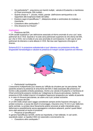 • Ha particolarita'? : aneurisma con tramiti multipli, valvola di Eustachio o membrana
di Chiari prominente, DIA multipli....
• Quanto ampio e' ? : piccolo, medio, grande (definizione semiquantiva o da
rapportare alla lunghezza totale del setto)
• Esistono segni di iperafflusso ? : dilatazione atriale e ventricolare dx modesta, o
importante..
• Coesistono altre cardiopatie ?
• Che direzione ha il flusso?
Implicazioni:
• Posizione del DIA.
Il DIA cavale superiore e' per definizione associato al ritorno anomalo di una o piu' vene
polmonari dx in VCS. Quando e' la sola vena polmonare superiore dx che drena nel DIA,
piu' che in VCS, non si tratta di una vera anomalia di connnessione. In altri casi le vene
polmonari dx drenano a varie altezze in VCS. Nei due casi l'approccio chirurgico e'
diverso.
Schema B.2.5. In proiezione sottosternale si puo' ottenere una proiezione simile alla
longassiale transesofagea e valutare la presenza di margini cavale superiore ed inferiore.
• Particolarita' morfologiche.
L'aneurisma multiperforato puo' essere piu' difficile da chiudere per via percutanea. Nel
paziente anziano la presenza di aneurisma del SIA e' stata associata alla presenza di
trombi e alla possibile embolia paradossa. Anche una valvola di Eustachio o membrana di
Chiari prominente possono rendere piu' indaginosa la chiusura percutanea, mentre la
presenza di DIA multipli imporra' di scegliere l'approccio terapeutico piu' adatto al paziente
e, in caso di chiusura percutanea, se usare una o piu' protesi occlusive.
• Ampiezza del DIA.
In un DIA molto ampio sara' saggio considerare sempre anche l'opzione chirurgica. Le
protesi occlusive, a causa dei dischi di ancoraggio, misurano circa 15 mm in piu' della loro
parte centrale. La protesi deve fisicamente potersi ancorare al setto interatriale senza
deformarsi e possibilmente senza appoggiarsi a strutture adiacenti, poiche' questi fattori
sono stati associati al rischio di erosione.
• Presenza di iperafflusso?
In genere l'iperafflusso nel DIA, anche se importante, e' ben tollerato. In vari centri,
soprattutto esteri, si rispetta il DIA non associato a sovraccarico dx.
• Coesistono altre cardiopatie ?
 