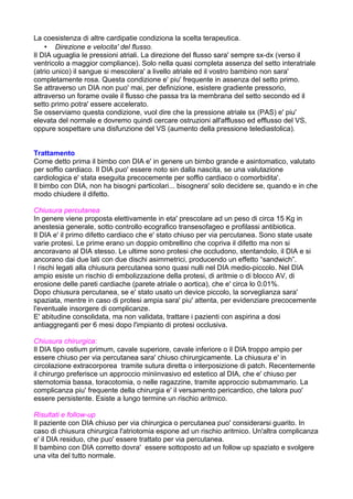 La coesistenza di altre cardipatie condiziona la scelta terapeutica.
• Direzione e velocita' del flusso.
Il DIA uguaglia le pressioni atriali. La direzione del flusso sara' sempre sx-dx (verso il
ventricolo a maggior compliance). Solo nella quasi completa assenza del setto interatriale
(atrio unico) il sangue si mescolera' a livello atriale ed il vostro bambino non sara'
completamente rosa. Questa condizione e' piu' frequente in assenza del setto primo.
Se attraverso un DIA non puo' mai, per definizione, esistere gradiente pressorio,
attraverso un forame ovale il flusso che passa tra la membrana del setto secondo ed il
setto primo potra' essere accelerato.
Se osserviamo questa condizione, vuol dire che la pressione atriale sx (PAS) e' piu'
elevata del normale e dovremo quindi cercare ostruzioni all'afflusso ed efflusso del VS,
oppure sospettare una disfunzione del VS (aumento della pressione telediastolica).
Trattamento
Come detto prima il bimbo con DIA e' in genere un bimbo grande e asintomatico, valutato
per soffio cardiaco. Il DIA puo' essere noto sin dalla nascita, se una valutazione
cardiologica e' stata eseguita precocemente per soffio cardiaco o comorbidita'.
Il bimbo con DIA, non ha bisogni particolari... bisognera' solo decidere se, quando e in che
modo chiudere il difetto.
Chiusura percutanea
In genere viene proposta elettivamente in eta' prescolare ad un peso di circa 15 Kg in
anestesia generale, sotto controllo ecografico transesofageo e profilassi antibiotica.
Il DIA e' il primo difetto cardiaco che e' stato chiuso per via percutanea. Sono state usate
varie protesi. Le prime erano un doppio ombrellino che copriva il difetto ma non si
ancoravano al DIA stesso. Le ultime sono protesi che occludono, stentandolo, il DIA e si
ancorano dai due lati con due dischi asimmetrici, producendo un effetto “sandwich”.
I rischi legati alla chiusura percutanea sono quasi nulli nel DIA medio-piccolo. Nel DIA
ampio esiste un rischio di embolizzazione della protesi, di aritmie o di blocco AV, di
erosione delle pareti cardiache (parete atriale o aortica), che e' circa lo 0.01%.
Dopo chiusura percutanea, se e' stato usato un device piccolo, la sorveglianza sara'
spaziata, mentre in caso di protesi ampia sara' piu' attenta, per evidenziare precocemente
l'eventuale insorgere di complicanze.
E' abitudine consolidata, ma non validata, trattare i pazienti con aspirina a dosi
antiaggreganti per 6 mesi dopo l'impianto di protesi occlusiva.
Chiusura chirurgica:
Il DIA tipo ostium primum, cavale superiore, cavale inferiore o il DIA troppo ampio per
essere chiuso per via percutanea sara' chiuso chirurgicamente. La chiusura e' in
circolazione extracorporea tramite sutura diretta o interposizione di patch. Recentemente
il chirurgo preferisce un approccio miniinvasivo ed estetico al DIA, che e' chiuso per
sternotomia bassa, toracotomia, o nelle ragazzine, tramite approccio submammario. La
complicanza piu' frequente della chirurgia e' il versamento pericardico, che talora puo'
essere persistente. Esiste a lungo termine un rischio aritmico.
Risultati e follow-up
Il paziente con DIA chiuso per via chirurgica o percutanea puo' considerarsi guarito. In
caso di chiusura chirurgica l'atriotomia espone ad un rischio aritmico. Un'altra complicanza
e' il DIA residuo, che puo' essere trattato per via percutanea.
Il bambino con DIA corretto dovra' essere sottoposto ad un follow up spaziato e svolgere
una vita del tutto normale.
 