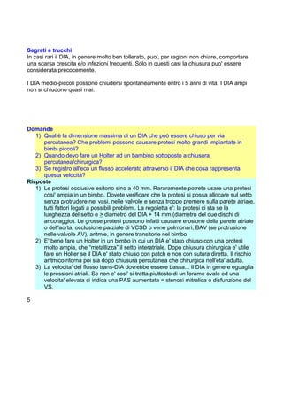 Segreti e trucchi
In casi rari il DIA, in genere molto ben tollerato, puo', per ragioni non chiare, comportare
una scarsa crescita e/o infezioni frequenti. Solo in questi casi la chiusura puo' essere
considerata precocemente.
I DIA medio-piccoli possono chiudersi spontaneamente entro i 5 anni di vita. I DIA ampi
non si chiudono quasi mai.
Domande
1) Qual è la dimensione massima di un DIA che può essere chiuso per via
percutanea? Che problemi possono causare protesi molto grandi impiantate in
bimbi piccoli?
2) Quando devo fare un Holter ad un bambino sottoposto a chiusura
percutanea/chirurgica?
3) Se registro all'eco un flusso accelerato attraverso il DIA che cosa rappresenta
questa velocità?
Risposte
1) Le protesi occlusive esitono sino a 40 mm. Rararamente potrete usare una protesi
cosi' ampia in un bimbo. Dovete verificare che la protesi si possa allocare sul setto
senza protrudere nei vasi, nelle valvole e senza troppo premere sulla parete atriale,
tutti fattori legati a possibili problemi. La regoletta e': la protesi ci sta se la
lunghezza del setto e > diametro del DIA + 14 mm (diametro del due dischi di
ancoraggio). Le grosse protesi possono infatti causare erosione della parete atriale
o dell'aorta, occlusione parziale di VCSD o vene polmonari, BAV (se protrusione
nelle valvole AV), aritmie, in genere transitorie nel bimbo
2) E' bene fare un Holter in un bimbo in cui un DIA e' stato chiuso con una protesi
molto ampia, che “metallizza” il setto interatriale. Dopo chiusura chirurgica e' utile
fare un Holter se il DIA e' stato chiuso con patch e non con sutura diretta. Il rischio
aritmico ritorna poi sia dopo chiusura percutanea che chirurgica nell'eta' adulta.
3) La velocita' del flusso trans-DIA dovrebbe essere bassa... Il DIA in genere eguaglia
le pressioni atriali. Se non e' cosi' si tratta piuttosto di un forame ovale ed una
velocita' elevata ci indica una PAS aumentata = stenosi mitralica o disfunzione del
VS.
5
 