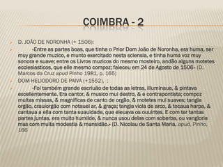 COIMBRA - 2
   D. JOÃO DE NORONHA (+ 1506):
         «Entre as partes boas, que tinha o Prior Dom João de Noronha, era huma, ser
    muy grande muzico, e munto exercitado nesta sciensia, e tinha huma voz muy
    sonora e suave; entre os Livros muzicos do mesmo mosteiro, andão alguns motetes
    ecclesiasticos, que elle mesmo compoz; faleceu em 24 de Agosto de 1506» (D.
    Marcos da Cruz apud Pinho 1981, p. 165)
   DOM HELIODORO DE PAIVA (+1552), :
         «Foi também grande escriuão de todas as letras, illuminaua, & pintava
    excellentemente. Era cantor, & musico mui destro, & e contrapontista; compoz
    muitas missas, & magnificas de canto de orgão, & motetes mui suaves; tangia
    orgão, crauiorgão com notauel ar, & graça; tangia viola de arco, & tocaua harpa, &
    cantaua a ella com tanta suauidade, que eleuava os ouuintes. E com ter tantas
    partes juntas, era muito humilde, & nunca usou delas com soberba, ou vangloria
    mas com muita modestia & mansidão.» (D. Nicolau de Santa Maria, apud, Pinho,
    166
 