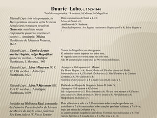 Duarte Lobo, c. 1565-1646
                           Total de composições: 19 motetos, 16 Missas, 16 Magnificat
Eduardi Lupi civis olisiponensis, in      Oito responsórios de Natal a 4 e 8;
Metropolitana eiusdem urbis Ecclesia      Missa de Natal a 8;
                                          Antífonas de N. Senhora:
beneficiarii et musices praefecti
                                          Alma Redemptores, Ave Regina coelorum e Regina coeli a 8; Salve Regina a
Opuscula: natalitiae noctis               11
responsoria quaternis vocibus et
octonis… Antuérpia: Oficina
Plantiniana de Johannes Moretus,
1602.

Eduardi Lupi… Cantica Beatae              Versos do Magnificat em dois grupos:
mariae Virginis, vulgo Magnificat         O primeiro versos ímpares nos oitos tons,
                                          O segundo com os versos pares nos oito tons.
quaternis vocibus… Antuérpia:
                                          São 16 composições num total de 96 versos polifónicos.
Plantiniana, J. Moretus, 1605
Eduardi Lupi…Liber Missarum IV, V,        Asperges e Vidi aquam a 4; Missas:
VI, VIII vocibus… Antuérpia:              De Beata Virgine, a 4; Santa Maria a 4; Dicebat Jesus a 4; Valde
                                          honorandus est a 4; Elisabeth Zachariae a 5; Veni Domine a 6; Cantate
Plantiniana, 1621
                                          Domino, a 8; Pro defunctis a 8;
                                          Motetos: Pater peccavi a 5 e Audivi cocem de coelo a 6.

Eduardi Lupi…LiberII Missarum IIII.       Dedicado ao Duque de Bragança, futuro D. João IV.
V. et VI. vocibus… Antuérpia:             Asperges e Vidi aquam a 4; Missas:
                                          Hic est praecursor a 5; Vox clamantis a 6; Hic est vere martyr a 4; Ductus
Plantiniana, 1639
                                          este Jesus a 4; Dum aurora a 4; Brevis oratio a 4; Pro defunctis a 6.
                                          Responsório Memento a 4.

Perdidos na Biblioteca Real, constando    Dois vilancicos a solo e a 5; Duas missas sobre canções profanas em
da Primeira Parte do Index da Livraia     castelhano a 7 e 8 e outras duas sobre canções profanas italianas, a 7 e 8 vv;
                                          mais um missa de Defuntos a 6;
de Musica do muyto alto e poderoso
                                          as quatro grandes sequências da Missa: Victimae paschali laudes a 4, Veni
Rey Dom João o IV. Nosso Senhor           Sancte Spiritus a 8, Lauda Sion a 8 e Dies irae a 4; etc.
 
