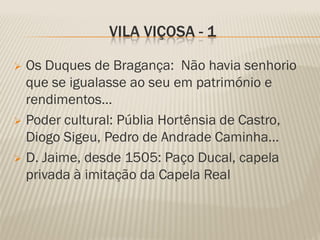 VILA VIÇOSA - 1

 Os Duques de Bragança: Não havia senhorio
  que se igualasse ao seu em património e
  rendimentos...
 Poder cultural: Públia Hortênsia de Castro,
  Diogo Sigeu, Pedro de Andrade Caminha…
 D. Jaime, desde 1505: Paço Ducal, capela
  privada à imitação da Capela Real
 