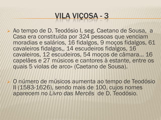 VILA VIÇOSA - 3
   Ao tempo de D. Teodósio I, seg. Caetano de Sousa, a
    Casa era constituída por 324 pessoas que venciam
    moradias e salários, 16 fidalgos, 9 moços fidalgos, 61
    cavaleiros fidalgos,, 14 escudeiros fidalgos, 16
    cavaleiros, 12 escudeiros, 54 moços de câmara... 16
    capelães e 27 músicos e cantores à estante, entre os
    quais 5 violas de arco» (Caetano de Sousa).

   O número de músicos aumenta ao tempo de Teodósio
    II (1583-1626), sendo mais de 100, cujos nomes
    aparecem no Livro das Mercês de D. Teodósio.
 