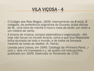 VILA VIÇOSA - 4

   O Colégio dos Reis Magos, 1609: internamento de 8 anos, 8
    colegiais, de preferência originários do Ducado; aulas diárias
    de M., uma hora de manhã e hora e meia de tarde; um reitor e
    um mestre de canto.
   A livraria de música: compra sistemática e organização. «Até
    hoje não houve no mundo livraria, como a que Sua Majestade
    tinha ajuntado de todo o mundo, e de todos os famosos
    mestres de todas as idades» (A. Vieira).
   Levada para Lisboa, em 1640. Catálogo da «Primeira Parte…»
    com c. dois mil impressos e c. de quatro mil manuscritos,
    publicado em 1649. Destruída no Terramoto de 1755.
 