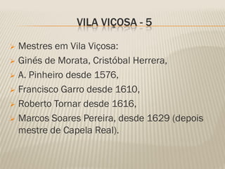 VILA VIÇOSA - 5

 Mestres em Vila Viçosa:
 Ginés de Morata, Cristóbal Herrera,

 A. Pinheiro desde 1576,

 Francisco Garro desde 1610,

 Roberto Tornar desde 1616,

 Marcos Soares Pereira, desde 1629 (depois
  mestre de Capela Real).
 