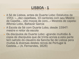 LISBOA - 1
   A Sé de Lisboa, antes de Duarte Lobo: Estatutos de
    1551: «…dez capellaes, 10 cantores com seu Mestre
    de Capella… oito moços de coro…» Mestres de capela:
    Alfonso Lobo, Baltazar Garcia
   A Escola da Sé com Duarte Lobo, desde 1594?:
    mestre e reitor da escola
   Os discípulos de Duarte Lobo: «grande multidão &
    copia de discípulos que de trinta annos a esta parte
    tem sahido do claustro da Sancta Se de Lisboa pera
    muitas & diversas destes reinos de Portugal &
    Castela…» (A. Fernandes, 1626)
 