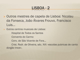 LISBOA - 2

   Outros mestres de capela de Lisboa: Nicolau
    da Fonseca, João Álvares Frouvo, Francisco
    Luis…
   Outros centros musicais de Lisboa:
        Hospital de Todos os Santos
        Convento do Carmo
        Conv. de São Vicente de Fora…
        Crist. Rodr. de Oliveira, séc. XVI: «escolas pubricas de canto
    dorgão treze».
 