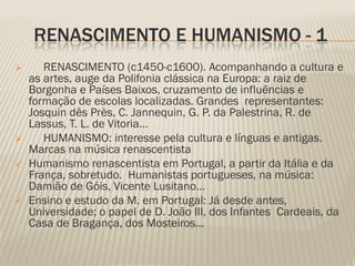 RENASCIMENTO E HUMANISMO - 1
      RENASCIMENTO (c1450-c1600). Acompanhando a cultura e
    as artes, auge da Polifonia clássica na Europa: a raiz de
    Borgonha e Países Baixos, cruzamento de influências e
    formação de escolas localizadas. Grandes representantes:
    Josquin dês Près, C. Jannequin, G. P. da Palestrina, R. de
    Lassus, T. L. de Vitoria…
      HUMANISMO: interesse pela cultura e línguas e antigas.
    Marcas na música renascentista
   Humanismo renascentista em Portugal, a partir da Itália e da
    França, sobretudo. Humanistas portugueses, na música:
    Damião de Góis, Vicente Lusitano…
   Ensino e estudo da M. em Portugal: Já desde antes,
    Universidade; o papel de D. João III, dos Infantes Cardeais, da
    Casa de Bragança, dos Mosteiros…
 