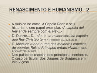 RENASCIMENTO E HUMANISMO - 2

   A música na corte. A Capela Real: o seu
    historial, o seu papel exemplar. «A capella del
    Rey anda sempre com el Rey…»
   D. Duarte… D. João II: «a milhor seruida capella
    que Rey Christão tem.» (Resende, 1973, p. 263).
   D. Manuel: «tinha huma das melhores capellas
    de quantos Reis e Principes entam viviam» (Gois,
    1790, 2º vol., p. 637)
   Nos palácios: capelas dos príncipes e senhores.
    O caso particular dos Duques de Bragança em
    Vila Viçosa.
 