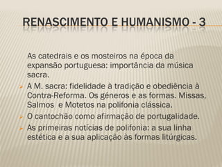 RENASCIMENTO E HUMANISMO - 3

    As catedrais e os mosteiros na época da
    expansão portuguesa: importância da música
    sacra.
   A M. sacra: fidelidade à tradição e obediência à
    Contra-Reforma. Os géneros e as formas. Missas,
    Salmos e Motetos na polifonia clássica.
   O cantochão como afirmação de portugalidade.
   As primeiras notícias de polifonia: a sua linha
    estética e a sua aplicação às formas litúrgicas.
 
