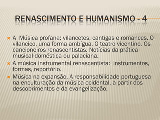 RENASCIMENTO E HUMANISMO - 4

   A Música profana: vilancetes, cantigas e romances. O
    vilancico, uma forma ambígua. O teatro vicentino. Os
    cancioneiros renascentistas. Notícias da prática
    musical doméstica ou palaciana.
   A música instrumental renascentista: instrumentos,
    formas, reportório.
   Música na expansão. A responsabilidade portuguesa
    na enculturação da música ocidental, a partir dos
    descobrimentos e da evangelização.
 