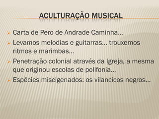 ACULTURAÇÃO MUSICAL

 Carta de Pero de Andrade Caminha…
 Levamos melodias e guitarras… trouxemos
  ritmos e marimbas…
 Penetração colonial através da Igreja, a mesma
  que originou escolas de polifonia…
 Espécies miscigenados: os vilancicos negros…
 